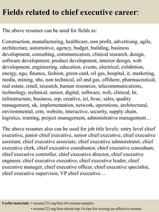 Fields related to chief executive career:
The above resumes can be used for fields as:
Construction, manufacturing, healthcare, non profit, advertising, agile,
architecture, automotive, agency, budget, building, business
development, consulting, communication, clinical research, design,
software development, product development, interior design, web
development, engineering, education, events, electrical, exhibition,
energy, ngo, finance, fashion, green card, oil gas, hospital, it, marketing,
media, mining, nhs, non technical, oil and gas, offshore, pharmaceutical,
real estate, retail, research, human resources, telecommunications,
technology, technical, senior, digital, software, web, clinical, hr,
infrastructure, business, erp, creative, ict, hvac, sales, quality
management, uk, implementation, network, operations, architectural,
environmental, crm, website, interactive, security, supply chain,
logistics, training, project management, administrative management…
The above resumes also can be used for job title levels: entry level chief
executive, junior chief executive, senior chief executive, chief executive
assistant, chief executive associate, chief executive administrator, chief
executive clerk, chief executive coordinator, chief executive consultant,
chief executive controller, chief executive director, chief executive
engineer, chief executive executive, chief executive leader, chief
executive manager, chief executive officer, chief executive specialist,
chief executive supervisor, VP chief executive…
Useful materials: • resume123.org/free-64-resume-samples
• resume123.org/free-ebook-top-16-tips-for-writing-an-effective-resume
 