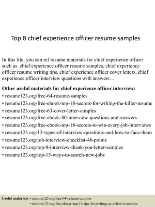 Top 8 chief experience officer resume samples
In this file, you can ref resume materials for chief experience officer
such as chief experience officer resume samples, chief experience
officer resume writing tips, chief experience officer cover letters, chief
experience officer interview questions with answers…
Other useful materials for chief experience officer interview:
• resume123.org/free-64-resume-samples
• resume123.org/free-ebook-top-18-secrets-for-writing-the-killer-resume
• resume123.org/free-63-cover-letter-samples
• resume123.org/free-ebook-80-interview-questions-and-answers
• resume123.org/free-ebook-top-18-secrets-to-win-every-job-interviews
• resume123.org/13-types-of-interview-questions-and-how-to-face-them
• resume123.org/job-interview-checklist-40-points
• resume123.org/top-8-interview-thank-you-letter-samples
• resume123.org/top-15-ways-to-search-new-jobs
Useful materials: • resume123.org/free-64-resume-samples
• resume123.org/free-ebook-top-16-tips-for-writing-an-effective-resume
 
