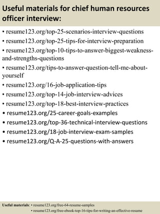 Useful materials for chief human resources
officer interview:
• resume123.org/top-25-scenarios-interview-questions
• resume123.org/top-25-tips-for-interview-preparation
• resume123.org/top-10-tips-to-answer-biggest-weakness-
and-strengths-questions
• resume123.org/tips-to-answer-question-tell-me-about-
yourself
• resume123.org/16-job-application-tips
• resume123.org/top-14-job-interview-advices
• resume123.org/top-18-best-interview-practices
• resume123.org/25-career-goals-examples
• resume123.org/top-36-technical-interview-questions
• resume123.org/18-job-interview-exam-samples
• resume123.org/Q-A-25-questions-with-answers
Useful materials: • resume123.org/free-64-resume-samples
• resume123.org/free-ebook-top-16-tips-for-writing-an-effective-resume
 