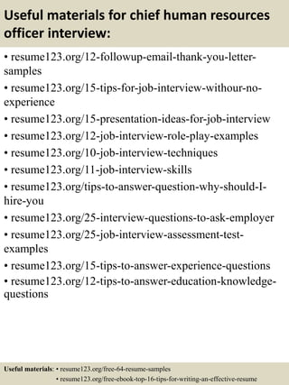 Useful materials for chief human resources
officer interview:
• resume123.org/12-followup-email-thank-you-letter-
samples
• resume123.org/15-tips-for-job-interview-withour-no-
experience
• resume123.org/15-presentation-ideas-for-job-interview
• resume123.org/12-job-interview-role-play-examples
• resume123.org/10-job-interview-techniques
• resume123.org/11-job-interview-skills
• resume123.org/tips-to-answer-question-why-should-I-
hire-you
• resume123.org/25-interview-questions-to-ask-employer
• resume123.org/25-job-interview-assessment-test-
examples
• resume123.org/15-tips-to-answer-experience-questions
• resume123.org/12-tips-to-answer-education-knowledge-
questions
Useful materials: • resume123.org/free-64-resume-samples
• resume123.org/free-ebook-top-16-tips-for-writing-an-effective-resume
 
