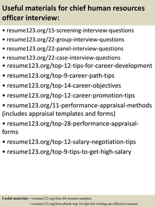 Useful materials for chief human resources
officer interview:
• resume123.org/15-screening-interview-questions
• resume123.org/22-group-interview-questions
• resume123.org/22-panel-interview-questions
• resume123.org/22-case-interview-questions
• resume123.org/top-12-tips-for-career-development
• resume123.org/top-9-career-path-tips
• resume123.org/top-14-career-objectives
• resume123.org/top-12-career-promotion-tips
• resume123.org/11-performance-appraisal-methods
(includes appraisal templates and forms)
• resume123.org/top-28-performance-appraisal-
forms
• resume123.org/top-12-salary-negotiation-tips
• resume123.org/top-9-tips-to-get-high-salary
Useful materials: • resume123.org/free-64-resume-samples
• resume123.org/free-ebook-top-16-tips-for-writing-an-effective-resume
 