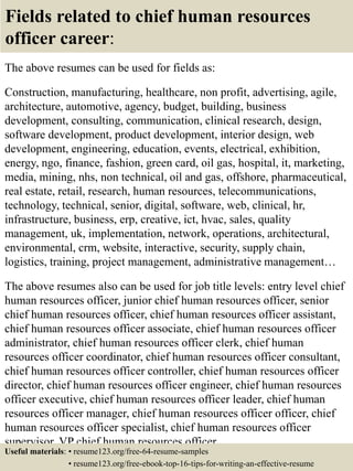 Fields related to chief human resources
officer career:
The above resumes can be used for fields as:
Construction, manufacturing, healthcare, non profit, advertising, agile,
architecture, automotive, agency, budget, building, business
development, consulting, communication, clinical research, design,
software development, product development, interior design, web
development, engineering, education, events, electrical, exhibition,
energy, ngo, finance, fashion, green card, oil gas, hospital, it, marketing,
media, mining, nhs, non technical, oil and gas, offshore, pharmaceutical,
real estate, retail, research, human resources, telecommunications,
technology, technical, senior, digital, software, web, clinical, hr,
infrastructure, business, erp, creative, ict, hvac, sales, quality
management, uk, implementation, network, operations, architectural,
environmental, crm, website, interactive, security, supply chain,
logistics, training, project management, administrative management…
The above resumes also can be used for job title levels: entry level chief
human resources officer, junior chief human resources officer, senior
chief human resources officer, chief human resources officer assistant,
chief human resources officer associate, chief human resources officer
administrator, chief human resources officer clerk, chief human
resources officer coordinator, chief human resources officer consultant,
chief human resources officer controller, chief human resources officer
director, chief human resources officer engineer, chief human resources
officer executive, chief human resources officer leader, chief human
resources officer manager, chief human resources officer officer, chief
human resources officer specialist, chief human resources officer
supervisor, VP chief human resources officer…
Useful materials: • resume123.org/free-64-resume-samples
• resume123.org/free-ebook-top-16-tips-for-writing-an-effective-resume
 