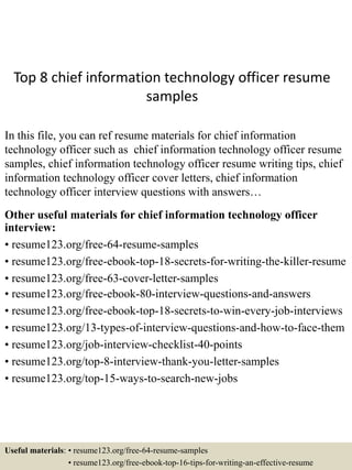Top 8 chief information technology officer resume
samples
In this file, you can ref resume materials for chief information
technology officer such as chief information technology officer resume
samples, chief information technology officer resume writing tips, chief
information technology officer cover letters, chief information
technology officer interview questions with answers…
Other useful materials for chief information technology officer
interview:
• resume123.org/free-64-resume-samples
• resume123.org/free-ebook-top-18-secrets-for-writing-the-killer-resume
• resume123.org/free-63-cover-letter-samples
• resume123.org/free-ebook-80-interview-questions-and-answers
• resume123.org/free-ebook-top-18-secrets-to-win-every-job-interviews
• resume123.org/13-types-of-interview-questions-and-how-to-face-them
• resume123.org/job-interview-checklist-40-points
• resume123.org/top-8-interview-thank-you-letter-samples
• resume123.org/top-15-ways-to-search-new-jobs
Useful materials: • resume123.org/free-64-resume-samples
• resume123.org/free-ebook-top-16-tips-for-writing-an-effective-resume
 
