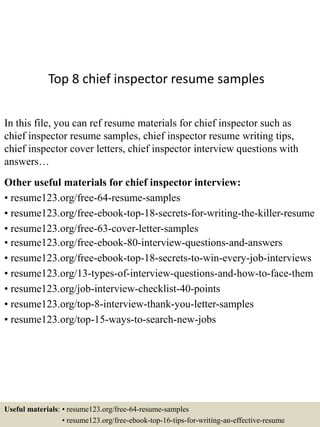 Top 8 chief inspector resume samples
In this file, you can ref resume materials for chief inspector such as
chief inspector resume samples, chief inspector resume writing tips,
chief inspector cover letters, chief inspector interview questions with
answers…
Other useful materials for chief inspector interview:
• resume123.org/free-64-resume-samples
• resume123.org/free-ebook-top-18-secrets-for-writing-the-killer-resume
• resume123.org/free-63-cover-letter-samples
• resume123.org/free-ebook-80-interview-questions-and-answers
• resume123.org/free-ebook-top-18-secrets-to-win-every-job-interviews
• resume123.org/13-types-of-interview-questions-and-how-to-face-them
• resume123.org/job-interview-checklist-40-points
• resume123.org/top-8-interview-thank-you-letter-samples
• resume123.org/top-15-ways-to-search-new-jobs
Useful materials: • resume123.org/free-64-resume-samples
• resume123.org/free-ebook-top-16-tips-for-writing-an-effective-resume
 