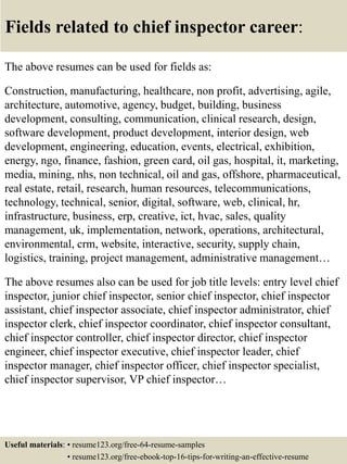 Fields related to chief inspector career:
The above resumes can be used for fields as:
Construction, manufacturing, healthcare, non profit, advertising, agile,
architecture, automotive, agency, budget, building, business
development, consulting, communication, clinical research, design,
software development, product development, interior design, web
development, engineering, education, events, electrical, exhibition,
energy, ngo, finance, fashion, green card, oil gas, hospital, it, marketing,
media, mining, nhs, non technical, oil and gas, offshore, pharmaceutical,
real estate, retail, research, human resources, telecommunications,
technology, technical, senior, digital, software, web, clinical, hr,
infrastructure, business, erp, creative, ict, hvac, sales, quality
management, uk, implementation, network, operations, architectural,
environmental, crm, website, interactive, security, supply chain,
logistics, training, project management, administrative management…
The above resumes also can be used for job title levels: entry level chief
inspector, junior chief inspector, senior chief inspector, chief inspector
assistant, chief inspector associate, chief inspector administrator, chief
inspector clerk, chief inspector coordinator, chief inspector consultant,
chief inspector controller, chief inspector director, chief inspector
engineer, chief inspector executive, chief inspector leader, chief
inspector manager, chief inspector officer, chief inspector specialist,
chief inspector supervisor, VP chief inspector…
Useful materials: • resume123.org/free-64-resume-samples
• resume123.org/free-ebook-top-16-tips-for-writing-an-effective-resume
 