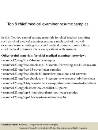 Top 8 chief medical examiner resume samples
In this file, you can ref resume materials for chief medical examiner
such as chief medical examiner resume samples, chief medical
examiner resume writing tips, chief medical examiner cover letters,
chief medical examiner interview questions with answers…
Other useful materials for chief medical examiner interview:
• resume123.org/free-64-resume-samples
• resume123.org/free-ebook-top-18-secrets-for-writing-the-killer-resume
• resume123.org/free-63-cover-letter-samples
• resume123.org/free-ebook-80-interview-questions-and-answers
• resume123.org/free-ebook-top-18-secrets-to-win-every-job-interviews
• resume123.org/13-types-of-interview-questions-and-how-to-face-them
• resume123.org/job-interview-checklist-40-points
• resume123.org/top-8-interview-thank-you-letter-samples
• resume123.org/top-15-ways-to-search-new-jobs
Useful materials: • resume123.org/free-64-resume-samples
• resume123.org/free-ebook-top-16-tips-for-writing-an-effective-resume
 
