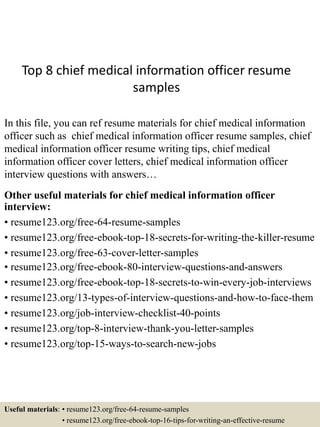 Top 8 chief medical information officer resume
samples
In this file, you can ref resume materials for chief medical information
officer such as chief medical information officer resume samples, chief
medical information officer resume writing tips, chief medical
information officer cover letters, chief medical information officer
interview questions with answers…
Other useful materials for chief medical information officer
interview:
• resume123.org/free-64-resume-samples
• resume123.org/free-ebook-top-18-secrets-for-writing-the-killer-resume
• resume123.org/free-63-cover-letter-samples
• resume123.org/free-ebook-80-interview-questions-and-answers
• resume123.org/free-ebook-top-18-secrets-to-win-every-job-interviews
• resume123.org/13-types-of-interview-questions-and-how-to-face-them
• resume123.org/job-interview-checklist-40-points
• resume123.org/top-8-interview-thank-you-letter-samples
• resume123.org/top-15-ways-to-search-new-jobs
Useful materials: • resume123.org/free-64-resume-samples
• resume123.org/free-ebook-top-16-tips-for-writing-an-effective-resume
 