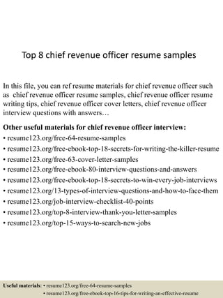 Top 8 chief revenue officer resume samples
In this file, you can ref resume materials for chief revenue officer such
as chief revenue officer resume samples, chief revenue officer resume
writing tips, chief revenue officer cover letters, chief revenue officer
interview questions with answers…
Other useful materials for chief revenue officer interview:
• resume123.org/free-64-resume-samples
• resume123.org/free-ebook-top-18-secrets-for-writing-the-killer-resume
• resume123.org/free-63-cover-letter-samples
• resume123.org/free-ebook-80-interview-questions-and-answers
• resume123.org/free-ebook-top-18-secrets-to-win-every-job-interviews
• resume123.org/13-types-of-interview-questions-and-how-to-face-them
• resume123.org/job-interview-checklist-40-points
• resume123.org/top-8-interview-thank-you-letter-samples
• resume123.org/top-15-ways-to-search-new-jobs
Useful materials: • resume123.org/free-64-resume-samples
• resume123.org/free-ebook-top-16-tips-for-writing-an-effective-resume
 