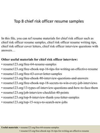 Top 8 chief risk officer resume samples
In this file, you can ref resume materials for chief risk officer such as
chief risk officer resume samples, chief risk officer resume writing tips,
chief risk officer cover letters, chief risk officer interview questions with
answers…
Other useful materials for chief risk officer interview:
• resume123.org/free-64-resume-samples
• resume123.org/free-ebook-top-16-tips-for-writing-an-effective-resume
• resume123.org/free-63-cover-letter-samples
• resume123.org/free-ebook-80-interview-questions-and-answers
• resume123.org/free-ebook-top-18-secrets-to-win-every-job-interviews
• resume123.org/13-types-of-interview-questions-and-how-to-face-them
• resume123.org/job-interview-checklist-40-points
• resume123.org/top-8-interview-thank-you-letter-samples
• resume123.org/top-15-ways-to-search-new-jobs
Useful materials: • resume123.org/free-64-resume-samples
• resume123.org/free-ebook-top-16-tips-for-writing-an-effective-resume
 