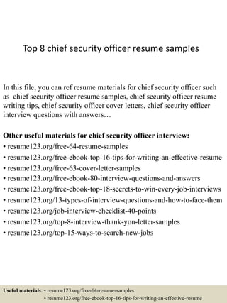 Top 8 chief security officer resume samples
In this file, you can ref resume materials for chief security officer such
as chief security officer resume samples, chief security officer resume
writing tips, chief security officer cover letters, chief security officer
interview questions with answers…
Other useful materials for chief security officer interview:
• resume123.org/free-64-resume-samples
• resume123.org/free-ebook-top-16-tips-for-writing-an-effective-resume
• resume123.org/free-63-cover-letter-samples
• resume123.org/free-ebook-80-interview-questions-and-answers
• resume123.org/free-ebook-top-18-secrets-to-win-every-job-interviews
• resume123.org/13-types-of-interview-questions-and-how-to-face-them
• resume123.org/job-interview-checklist-40-points
• resume123.org/top-8-interview-thank-you-letter-samples
• resume123.org/top-15-ways-to-search-new-jobs
Useful materials: • resume123.org/free-64-resume-samples
• resume123.org/free-ebook-top-16-tips-for-writing-an-effective-resume
 