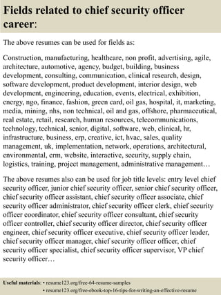 Fields related to chief security officer
career:
The above resumes can be used for fields as:
Construction, manufacturing, healthcare, non profit, advertising, agile,
architecture, automotive, agency, budget, building, business
development, consulting, communication, clinical research, design,
software development, product development, interior design, web
development, engineering, education, events, electrical, exhibition,
energy, ngo, finance, fashion, green card, oil gas, hospital, it, marketing,
media, mining, nhs, non technical, oil and gas, offshore, pharmaceutical,
real estate, retail, research, human resources, telecommunications,
technology, technical, senior, digital, software, web, clinical, hr,
infrastructure, business, erp, creative, ict, hvac, sales, quality
management, uk, implementation, network, operations, architectural,
environmental, crm, website, interactive, security, supply chain,
logistics, training, project management, administrative management…
The above resumes also can be used for job title levels: entry level chief
security officer, junior chief security officer, senior chief security officer,
chief security officer assistant, chief security officer associate, chief
security officer administrator, chief security officer clerk, chief security
officer coordinator, chief security officer consultant, chief security
officer controller, chief security officer director, chief security officer
engineer, chief security officer executive, chief security officer leader,
chief security officer manager, chief security officer officer, chief
security officer specialist, chief security officer supervisor, VP chief
security officer…
Useful materials: • resume123.org/free-64-resume-samples
• resume123.org/free-ebook-top-16-tips-for-writing-an-effective-resume
 