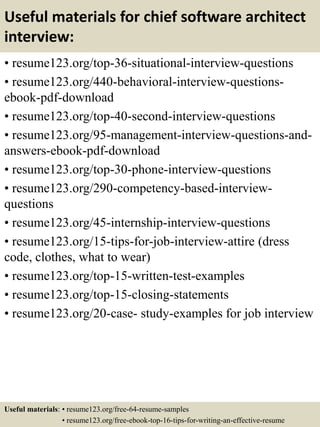 Useful materials for chief software architect
interview:
• resume123.org/top-36-situational-interview-questions
• resume123.org/440-behavioral-interview-questions-
ebook-pdf-download
• resume123.org/top-40-second-interview-questions
• resume123.org/95-management-interview-questions-and-
answers-ebook-pdf-download
• resume123.org/top-30-phone-interview-questions
• resume123.org/290-competency-based-interview-
questions
• resume123.org/45-internship-interview-questions
• resume123.org/15-tips-for-job-interview-attire (dress
code, clothes, what to wear)
• resume123.org/top-15-written-test-examples
• resume123.org/top-15-closing-statements
• resume123.org/20-case- study-examples for job interview
Useful materials: • resume123.org/free-64-resume-samples
• resume123.org/free-ebook-top-16-tips-for-writing-an-effective-resume
 