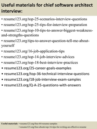 Useful materials for chief software architect
interview:
• resume123.org/top-25-scenarios-interview-questions
• resume123.org/top-25-tips-for-interview-preparation
• resume123.org/top-10-tips-to-answer-biggest-weakness-
and-strengths-questions
• resume123.org/tips-to-answer-question-tell-me-about-
yourself
• resume123.org/16-job-application-tips
• resume123.org/top-14-job-interview-advices
• resume123.org/top-18-best-interview-practices
• resume123.org/25-career-goals-examples
• resume123.org/top-36-technical-interview-questions
• resume123.org/18-job-interview-exam-samples
• resume123.org/Q-A-25-questions-with-answers
Useful materials: • resume123.org/free-64-resume-samples
• resume123.org/free-ebook-top-16-tips-for-writing-an-effective-resume
 
