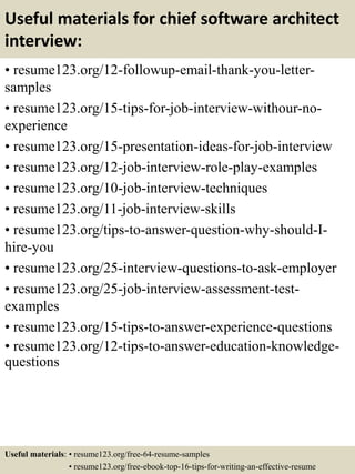 Useful materials for chief software architect
interview:
• resume123.org/12-followup-email-thank-you-letter-
samples
• resume123.org/15-tips-for-job-interview-withour-no-
experience
• resume123.org/15-presentation-ideas-for-job-interview
• resume123.org/12-job-interview-role-play-examples
• resume123.org/10-job-interview-techniques
• resume123.org/11-job-interview-skills
• resume123.org/tips-to-answer-question-why-should-I-
hire-you
• resume123.org/25-interview-questions-to-ask-employer
• resume123.org/25-job-interview-assessment-test-
examples
• resume123.org/15-tips-to-answer-experience-questions
• resume123.org/12-tips-to-answer-education-knowledge-
questions
Useful materials: • resume123.org/free-64-resume-samples
• resume123.org/free-ebook-top-16-tips-for-writing-an-effective-resume
 