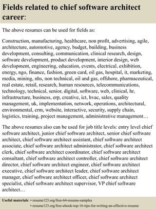 Fields related to chief software architect
career:
The above resumes can be used for fields as:
Construction, manufacturing, healthcare, non profit, advertising, agile,
architecture, automotive, agency, budget, building, business
development, consulting, communication, clinical research, design,
software development, product development, interior design, web
development, engineering, education, events, electrical, exhibition,
energy, ngo, finance, fashion, green card, oil gas, hospital, it, marketing,
media, mining, nhs, non technical, oil and gas, offshore, pharmaceutical,
real estate, retail, research, human resources, telecommunications,
technology, technical, senior, digital, software, web, clinical, hr,
infrastructure, business, erp, creative, ict, hvac, sales, quality
management, uk, implementation, network, operations, architectural,
environmental, crm, website, interactive, security, supply chain,
logistics, training, project management, administrative management…
The above resumes also can be used for job title levels: entry level chief
software architect, junior chief software architect, senior chief software
architect, chief software architect assistant, chief software architect
associate, chief software architect administrator, chief software architect
clerk, chief software architect coordinator, chief software architect
consultant, chief software architect controller, chief software architect
director, chief software architect engineer, chief software architect
executive, chief software architect leader, chief software architect
manager, chief software architect officer, chief software architect
specialist, chief software architect supervisor, VP chief software
architect…
Useful materials: • resume123.org/free-64-resume-samples
• resume123.org/free-ebook-top-16-tips-for-writing-an-effective-resume
 