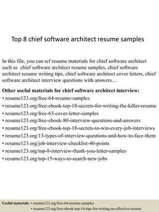 Top 8 chief software architect resume samples
In this file, you can ref resume materials for chief software architect
such as chief software architect resume samples, chief software
architect resume writing tips, chief software architect cover letters, chief
software architect interview questions with answers…
Other useful materials for chief software architect interview:
• resume123.org/free-64-resume-samples
• resume123.org/free-ebook-top-18-secrets-for-writing-the-killer-resume
• resume123.org/free-63-cover-letter-samples
• resume123.org/free-ebook-80-interview-questions-and-answers
• resume123.org/free-ebook-top-18-secrets-to-win-every-job-interviews
• resume123.org/13-types-of-interview-questions-and-how-to-face-them
• resume123.org/job-interview-checklist-40-points
• resume123.org/top-8-interview-thank-you-letter-samples
• resume123.org/top-15-ways-to-search-new-jobs
Useful materials: • resume123.org/free-64-resume-samples
• resume123.org/free-ebook-top-16-tips-for-writing-an-effective-resume
 