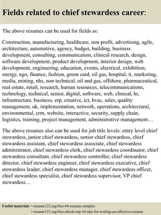 Fields related to chief stewardess career:
The above resumes can be used for fields as:
Construction, manufacturing, healthcare, non profit, advertising, agile,
architecture, automotive, agency, budget, building, business
development, consulting, communication, clinical research, design,
software development, product development, interior design, web
development, engineering, education, events, electrical, exhibition,
energy, ngo, finance, fashion, green card, oil gas, hospital, it, marketing,
media, mining, nhs, non technical, oil and gas, offshore, pharmaceutical,
real estate, retail, research, human resources, telecommunications,
technology, technical, senior, digital, software, web, clinical, hr,
infrastructure, business, erp, creative, ict, hvac, sales, quality
management, uk, implementation, network, operations, architectural,
environmental, crm, website, interactive, security, supply chain,
logistics, training, project management, administrative management…
The above resumes also can be used for job title levels: entry level chief
stewardess, junior chief stewardess, senior chief stewardess, chief
stewardess assistant, chief stewardess associate, chief stewardess
administrator, chief stewardess clerk, chief stewardess coordinator, chief
stewardess consultant, chief stewardess controller, chief stewardess
director, chief stewardess engineer, chief stewardess executive, chief
stewardess leader, chief stewardess manager, chief stewardess officer,
chief stewardess specialist, chief stewardess supervisor, VP chief
stewardess…
Useful materials: • resume123.org/free-64-resume-samples
• resume123.org/free-ebook-top-16-tips-for-writing-an-effective-resume
 
