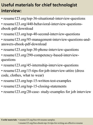 Useful materials for chief technologist
interview:
• resume123.org/top-36-situational-interview-questions
• resume123.org/440-behavioral-interview-questions-
ebook-pdf-download
• resume123.org/top-40-second-interview-questions
• resume123.org/95-management-interview-questions-and-
answers-ebook-pdf-download
• resume123.org/top-30-phone-interview-questions
• resume123.org/290-competency-based-interview-
questions
• resume123.org/45-internship-interview-questions
• resume123.org/15-tips-for-job-interview-attire (dress
code, clothes, what to wear)
• resume123.org/top-15-written-test-examples
• resume123.org/top-15-closing-statements
• resume123.org/20-case- study-examples for job interview
Useful materials: • resume123.org/free-64-resume-samples
• resume123.org/free-ebook-top-16-tips-for-writing-an-effective-resume
 