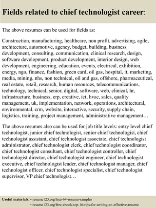 Fields related to chief technologist career:
The above resumes can be used for fields as:
Construction, manufacturing, healthcare, non profit, advertising, agile,
architecture, automotive, agency, budget, building, business
development, consulting, communication, clinical research, design,
software development, product development, interior design, web
development, engineering, education, events, electrical, exhibition,
energy, ngo, finance, fashion, green card, oil gas, hospital, it, marketing,
media, mining, nhs, non technical, oil and gas, offshore, pharmaceutical,
real estate, retail, research, human resources, telecommunications,
technology, technical, senior, digital, software, web, clinical, hr,
infrastructure, business, erp, creative, ict, hvac, sales, quality
management, uk, implementation, network, operations, architectural,
environmental, crm, website, interactive, security, supply chain,
logistics, training, project management, administrative management…
The above resumes also can be used for job title levels: entry level chief
technologist, junior chief technologist, senior chief technologist, chief
technologist assistant, chief technologist associate, chief technologist
administrator, chief technologist clerk, chief technologist coordinator,
chief technologist consultant, chief technologist controller, chief
technologist director, chief technologist engineer, chief technologist
executive, chief technologist leader, chief technologist manager, chief
technologist officer, chief technologist specialist, chief technologist
supervisor, VP chief technologist…
Useful materials: • resume123.org/free-64-resume-samples
• resume123.org/free-ebook-top-16-tips-for-writing-an-effective-resume
 