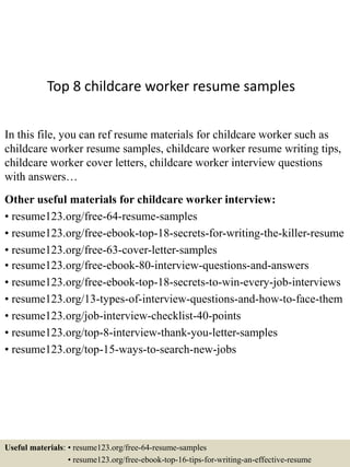 Top 8 childcare worker resume samples
In this file, you can ref resume materials for childcare worker such as
childcare worker resume samples, childcare worker resume writing tips,
childcare worker cover letters, childcare worker interview questions
with answers…
Other useful materials for childcare worker interview:
• resume123.org/free-64-resume-samples
• resume123.org/free-ebook-top-18-secrets-for-writing-the-killer-resume
• resume123.org/free-63-cover-letter-samples
• resume123.org/free-ebook-80-interview-questions-and-answers
• resume123.org/free-ebook-top-18-secrets-to-win-every-job-interviews
• resume123.org/13-types-of-interview-questions-and-how-to-face-them
• resume123.org/job-interview-checklist-40-points
• resume123.org/top-8-interview-thank-you-letter-samples
• resume123.org/top-15-ways-to-search-new-jobs
Useful materials: • resume123.org/free-64-resume-samples
• resume123.org/free-ebook-top-16-tips-for-writing-an-effective-resume
 