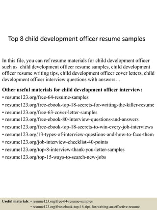 Top 8 child development officer resume samples
In this file, you can ref resume materials for child development officer
such as child development officer resume samples, child development
officer resume writing tips, child development officer cover letters, child
development officer interview questions with answers…
Other useful materials for child development officer interview:
• resume123.org/free-64-resume-samples
• resume123.org/free-ebook-top-18-secrets-for-writing-the-killer-resume
• resume123.org/free-63-cover-letter-samples
• resume123.org/free-ebook-80-interview-questions-and-answers
• resume123.org/free-ebook-top-18-secrets-to-win-every-job-interviews
• resume123.org/13-types-of-interview-questions-and-how-to-face-them
• resume123.org/job-interview-checklist-40-points
• resume123.org/top-8-interview-thank-you-letter-samples
• resume123.org/top-15-ways-to-search-new-jobs
Useful materials: • resume123.org/free-64-resume-samples
• resume123.org/free-ebook-top-16-tips-for-writing-an-effective-resume
 