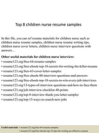 Top 8 children nurse resume samples
In this file, you can ref resume materials for children nurse such as
children nurse resume samples, children nurse resume writing tips,
children nurse cover letters, children nurse interview questions with
answers…
Other useful materials for children nurse interview:
• resume123.org/free-64-resume-samples
• resume123.org/free-ebook-top-18-secrets-for-writing-the-killer-resume
• resume123.org/free-63-cover-letter-samples
• resume123.org/free-ebook-80-interview-questions-and-answers
• resume123.org/free-ebook-top-18-secrets-to-win-every-job-interviews
• resume123.org/13-types-of-interview-questions-and-how-to-face-them
• resume123.org/job-interview-checklist-40-points
• resume123.org/top-8-interview-thank-you-letter-samples
• resume123.org/top-15-ways-to-search-new-jobs
Useful materials: • resume123.org/free-64-resume-samples
• resume123.org/free-ebook-top-16-tips-for-writing-an-effective-resume
 