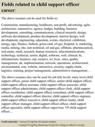 Fields related to child support officer
career:
The above resumes can be used for fields as:
Construction, manufacturing, healthcare, non profit, advertising, agile,
architecture, automotive, agency, budget, building, business
development, consulting, communication, clinical research, design,
software development, product development, interior design, web
development, engineering, education, events, electrical, exhibition,
energy, ngo, finance, fashion, green card, oil gas, hospital, it, marketing,
media, mining, nhs, non technical, oil and gas, offshore, pharmaceutical,
real estate, retail, research, human resources, telecommunications,
technology, technical, senior, digital, software, web, clinical, hr,
infrastructure, business, erp, creative, ict, hvac, sales, quality
management, uk, implementation, network, operations, architectural,
environmental, crm, website, interactive, security, supply chain,
logistics, training, project management, administrative management…
The above resumes also can be used for job title levels: entry level child
support officer, junior child support officer, senior child support officer,
child support officer assistant, child support officer associate, child
support officer administrator, child support officer clerk, child support
officer coordinator, child support officer consultant, child support officer
controller, child support officer director, child support officer engineer,
child support officer executive, child support officer leader, child
support officer manager, child support officer officer, child support
officer specialist, child support officer supervisor, VP child support
officer…
Useful materials: • resume123.org/free-64-resume-samples
• resume123.org/free-ebook-top-16-tips-for-writing-an-effective-resume
 