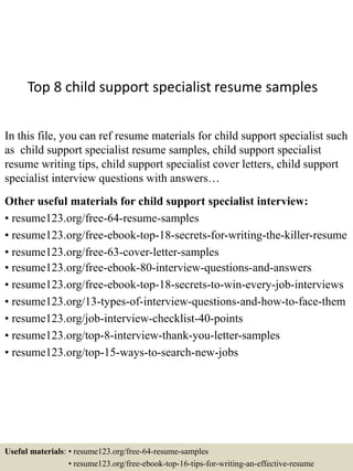 Top 8 child support specialist resume samples
In this file, you can ref resume materials for child support specialist such
as child support specialist resume samples, child support specialist
resume writing tips, child support specialist cover letters, child support
specialist interview questions with answers…
Other useful materials for child support specialist interview:
• resume123.org/free-64-resume-samples
• resume123.org/free-ebook-top-18-secrets-for-writing-the-killer-resume
• resume123.org/free-63-cover-letter-samples
• resume123.org/free-ebook-80-interview-questions-and-answers
• resume123.org/free-ebook-top-18-secrets-to-win-every-job-interviews
• resume123.org/13-types-of-interview-questions-and-how-to-face-them
• resume123.org/job-interview-checklist-40-points
• resume123.org/top-8-interview-thank-you-letter-samples
• resume123.org/top-15-ways-to-search-new-jobs
Useful materials: • resume123.org/free-64-resume-samples
• resume123.org/free-ebook-top-16-tips-for-writing-an-effective-resume
 