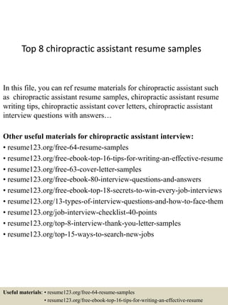 Top 8 chiropractic assistant resume samples
In this file, you can ref resume materials for chiropractic assistant such
as chiropractic assistant resume samples, chiropractic assistant resume
writing tips, chiropractic assistant cover letters, chiropractic assistant
interview questions with answers…
Other useful materials for chiropractic assistant interview:
• resume123.org/free-64-resume-samples
• resume123.org/free-ebook-top-16-tips-for-writing-an-effective-resume
• resume123.org/free-63-cover-letter-samples
• resume123.org/free-ebook-80-interview-questions-and-answers
• resume123.org/free-ebook-top-18-secrets-to-win-every-job-interviews
• resume123.org/13-types-of-interview-questions-and-how-to-face-them
• resume123.org/job-interview-checklist-40-points
• resume123.org/top-8-interview-thank-you-letter-samples
• resume123.org/top-15-ways-to-search-new-jobs
Useful materials: • resume123.org/free-64-resume-samples
• resume123.org/free-ebook-top-16-tips-for-writing-an-effective-resume
 