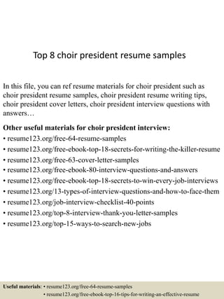 Top 8 choir president resume samples
In this file, you can ref resume materials for choir president such as
choir president resume samples, choir president resume writing tips,
choir president cover letters, choir president interview questions with
answers…
Other useful materials for choir president interview:
• resume123.org/free-64-resume-samples
• resume123.org/free-ebook-top-18-secrets-for-writing-the-killer-resume
• resume123.org/free-63-cover-letter-samples
• resume123.org/free-ebook-80-interview-questions-and-answers
• resume123.org/free-ebook-top-18-secrets-to-win-every-job-interviews
• resume123.org/13-types-of-interview-questions-and-how-to-face-them
• resume123.org/job-interview-checklist-40-points
• resume123.org/top-8-interview-thank-you-letter-samples
• resume123.org/top-15-ways-to-search-new-jobs
Useful materials: • resume123.org/free-64-resume-samples
• resume123.org/free-ebook-top-16-tips-for-writing-an-effective-resume
 