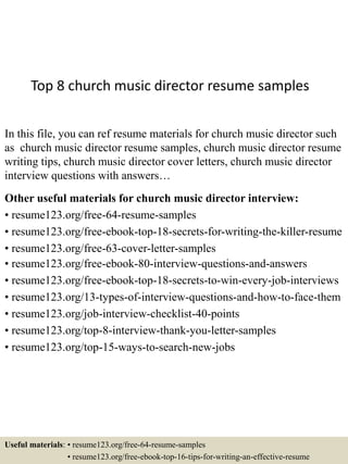 Top 8 church music director resume samples
In this file, you can ref resume materials for church music director such
as church music director resume samples, church music director resume
writing tips, church music director cover letters, church music director
interview questions with answers…
Other useful materials for church music director interview:
• resume123.org/free-64-resume-samples
• resume123.org/free-ebook-top-18-secrets-for-writing-the-killer-resume
• resume123.org/free-63-cover-letter-samples
• resume123.org/free-ebook-80-interview-questions-and-answers
• resume123.org/free-ebook-top-18-secrets-to-win-every-job-interviews
• resume123.org/13-types-of-interview-questions-and-how-to-face-them
• resume123.org/job-interview-checklist-40-points
• resume123.org/top-8-interview-thank-you-letter-samples
• resume123.org/top-15-ways-to-search-new-jobs
Useful materials: • resume123.org/free-64-resume-samples
• resume123.org/free-ebook-top-16-tips-for-writing-an-effective-resume
 