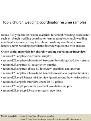 Top 8 church wedding coordinator resume samples
In this file, you can ref resume materials for church wedding coordinator
such as church wedding coordinator resume samples, church wedding
coordinator resume writing tips, church wedding coordinator cover
letters, church wedding coordinator interview questions with answers…
Other useful materials for church wedding coordinator interview:
• resume123.org/free-64-resume-samples
• resume123.org/free-ebook-top-18-secrets-for-writing-the-killer-resume
• resume123.org/free-63-cover-letter-samples
• resume123.org/free-ebook-80-interview-questions-and-answers
• resume123.org/free-ebook-top-18-secrets-to-win-every-job-interviews
• resume123.org/13-types-of-interview-questions-and-how-to-face-them
• resume123.org/job-interview-checklist-40-points
• resume123.org/top-8-interview-thank-you-letter-samples
• resume123.org/top-15-ways-to-search-new-jobs
Useful materials: • resume123.org/free-64-resume-samples
• resume123.org/free-ebook-top-16-tips-for-writing-an-effective-resume
 