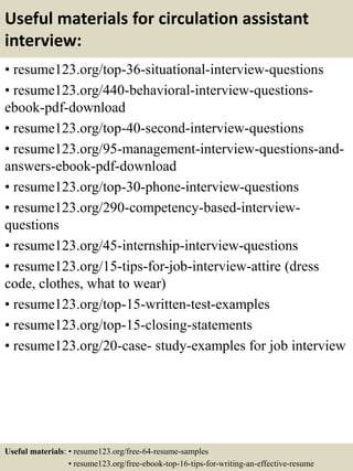 Useful materials for circulation assistant
interview:
• resume123.org/top-36-situational-interview-questions
• resume123.org/440-behavioral-interview-questions-
ebook-pdf-download
• resume123.org/top-40-second-interview-questions
• resume123.org/95-management-interview-questions-and-
answers-ebook-pdf-download
• resume123.org/top-30-phone-interview-questions
• resume123.org/290-competency-based-interview-
questions
• resume123.org/45-internship-interview-questions
• resume123.org/15-tips-for-job-interview-attire (dress
code, clothes, what to wear)
• resume123.org/top-15-written-test-examples
• resume123.org/top-15-closing-statements
• resume123.org/20-case- study-examples for job interview
Useful materials: • resume123.org/free-64-resume-samples
• resume123.org/free-ebook-top-16-tips-for-writing-an-effective-resume
 