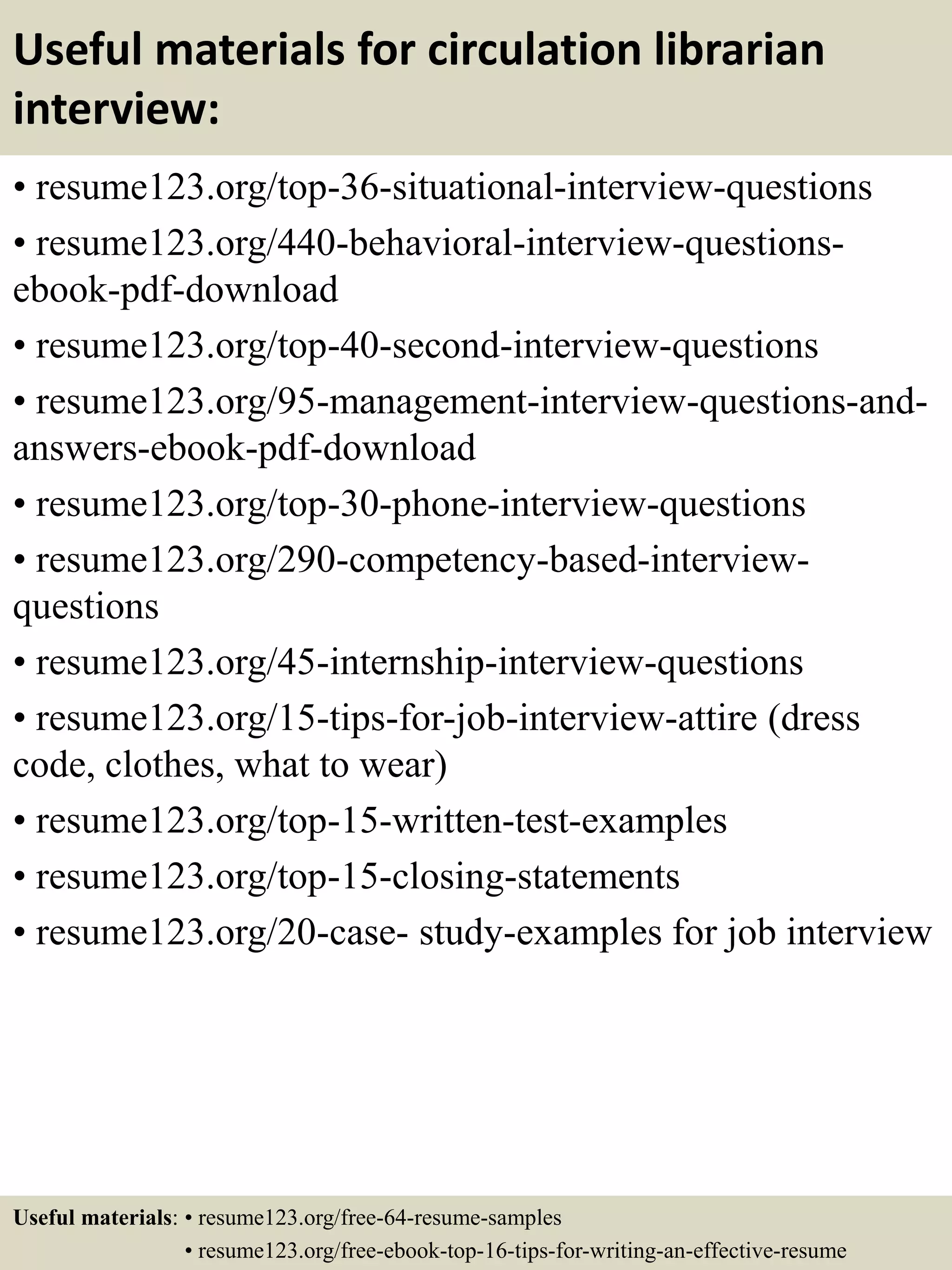 Useful materials for circulation librarian
interview:
• resume123.org/top-36-situational-interview-questions
• resume123.org/440-behavioral-interview-questions-
ebook-pdf-download
• resume123.org/top-40-second-interview-questions
• resume123.org/95-management-interview-questions-and-
answers-ebook-pdf-download
• resume123.org/top-30-phone-interview-questions
• resume123.org/290-competency-based-interview-
questions
• resume123.org/45-internship-interview-questions
• resume123.org/15-tips-for-job-interview-attire (dress
code, clothes, what to wear)
• resume123.org/top-15-written-test-examples
• resume123.org/top-15-closing-statements
• resume123.org/20-case- study-examples for job interview
Useful materials: • resume123.org/free-64-resume-samples
• resume123.org/free-ebook-top-16-tips-for-writing-an-effective-resume
 