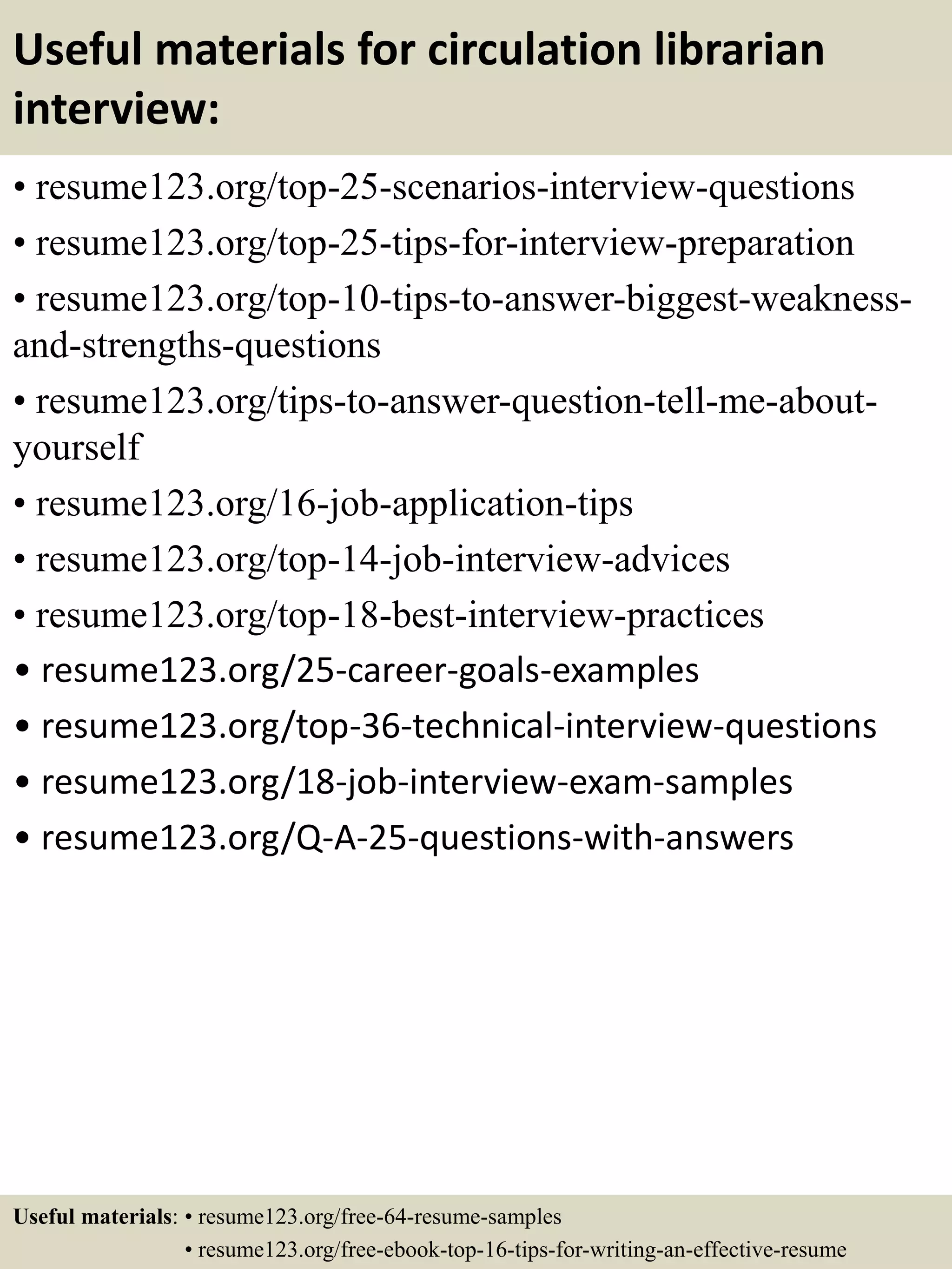 Useful materials for circulation librarian
interview:
• resume123.org/top-25-scenarios-interview-questions
• resume123.org/top-25-tips-for-interview-preparation
• resume123.org/top-10-tips-to-answer-biggest-weakness-
and-strengths-questions
• resume123.org/tips-to-answer-question-tell-me-about-
yourself
• resume123.org/16-job-application-tips
• resume123.org/top-14-job-interview-advices
• resume123.org/top-18-best-interview-practices
• resume123.org/25-career-goals-examples
• resume123.org/top-36-technical-interview-questions
• resume123.org/18-job-interview-exam-samples
• resume123.org/Q-A-25-questions-with-answers
Useful materials: • resume123.org/free-64-resume-samples
• resume123.org/free-ebook-top-16-tips-for-writing-an-effective-resume
 