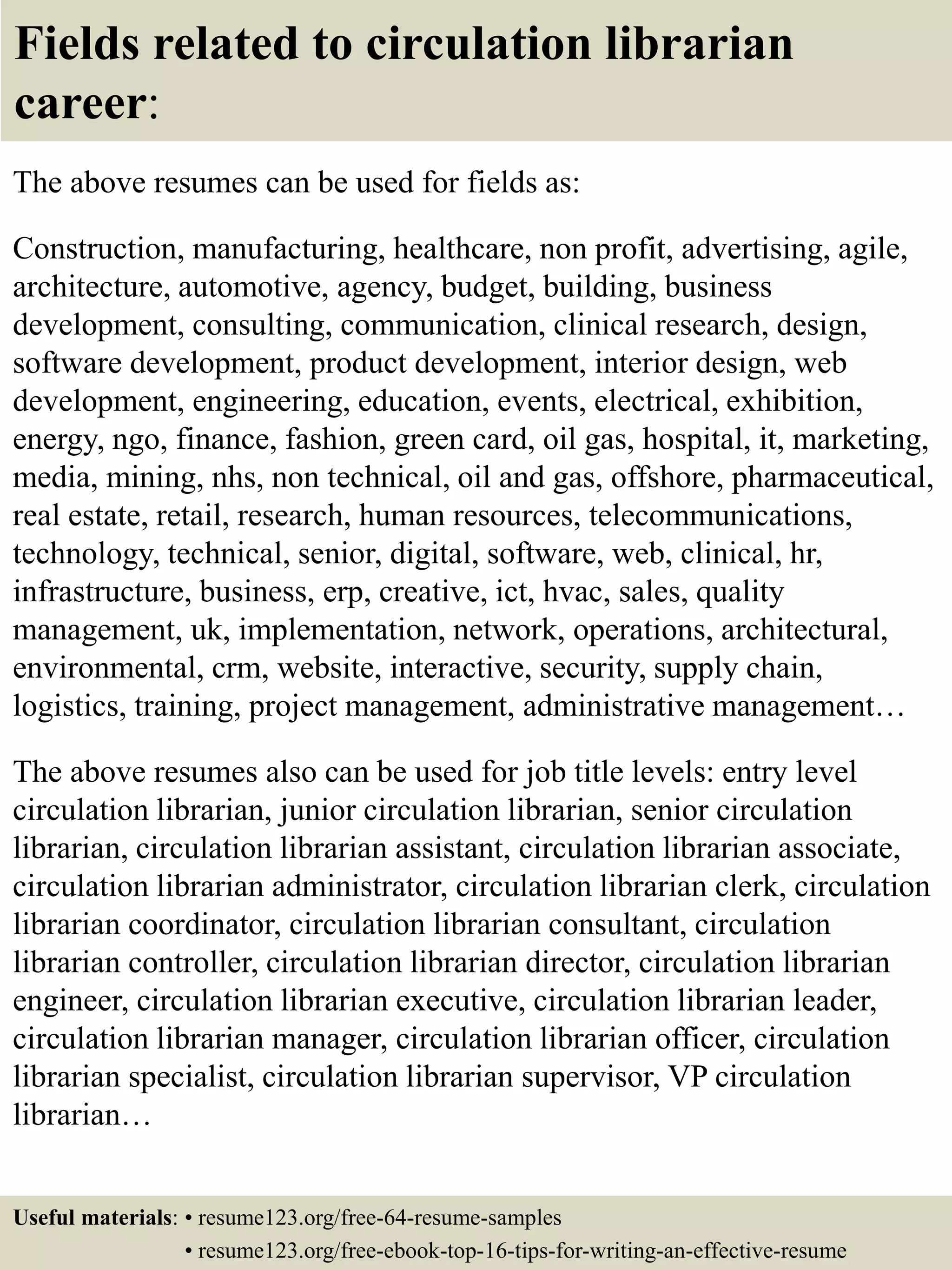 Fields related to circulation librarian
career:
The above resumes can be used for fields as:
Construction, manufacturing, healthcare, non profit, advertising, agile,
architecture, automotive, agency, budget, building, business
development, consulting, communication, clinical research, design,
software development, product development, interior design, web
development, engineering, education, events, electrical, exhibition,
energy, ngo, finance, fashion, green card, oil gas, hospital, it, marketing,
media, mining, nhs, non technical, oil and gas, offshore, pharmaceutical,
real estate, retail, research, human resources, telecommunications,
technology, technical, senior, digital, software, web, clinical, hr,
infrastructure, business, erp, creative, ict, hvac, sales, quality
management, uk, implementation, network, operations, architectural,
environmental, crm, website, interactive, security, supply chain,
logistics, training, project management, administrative management…
The above resumes also can be used for job title levels: entry level
circulation librarian, junior circulation librarian, senior circulation
librarian, circulation librarian assistant, circulation librarian associate,
circulation librarian administrator, circulation librarian clerk, circulation
librarian coordinator, circulation librarian consultant, circulation
librarian controller, circulation librarian director, circulation librarian
engineer, circulation librarian executive, circulation librarian leader,
circulation librarian manager, circulation librarian officer, circulation
librarian specialist, circulation librarian supervisor, VP circulation
librarian…
Useful materials: • resume123.org/free-64-resume-samples
• resume123.org/free-ebook-top-16-tips-for-writing-an-effective-resume
 