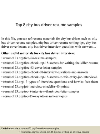 Top 8 city bus driver resume samples
In this file, you can ref resume materials for city bus driver such as city
bus driver resume samples, city bus driver resume writing tips, city bus
driver cover letters, city bus driver interview questions with answers…
Other useful materials for city bus driver interview:
• resume123.org/free-64-resume-samples
• resume123.org/free-ebook-top-18-secrets-for-writing-the-killer-resume
• resume123.org/free-63-cover-letter-samples
• resume123.org/free-ebook-80-interview-questions-and-answers
• resume123.org/free-ebook-top-18-secrets-to-win-every-job-interviews
• resume123.org/13-types-of-interview-questions-and-how-to-face-them
• resume123.org/job-interview-checklist-40-points
• resume123.org/top-8-interview-thank-you-letter-samples
• resume123.org/top-15-ways-to-search-new-jobs
Useful materials: • resume123.org/free-64-resume-samples
• resume123.org/free-ebook-top-16-tips-for-writing-an-effective-resume
 