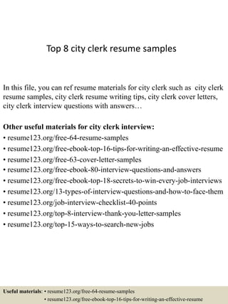 Top 8 city clerk resume samples
In this file, you can ref resume materials for city clerk such as city clerk
resume samples, city clerk resume writing tips, city clerk cover letters,
city clerk interview questions with answers…
Other useful materials for city clerk interview:
• resume123.org/free-64-resume-samples
• resume123.org/free-ebook-top-16-tips-for-writing-an-effective-resume
• resume123.org/free-63-cover-letter-samples
• resume123.org/free-ebook-80-interview-questions-and-answers
• resume123.org/free-ebook-top-18-secrets-to-win-every-job-interviews
• resume123.org/13-types-of-interview-questions-and-how-to-face-them
• resume123.org/job-interview-checklist-40-points
• resume123.org/top-8-interview-thank-you-letter-samples
• resume123.org/top-15-ways-to-search-new-jobs
Useful materials: • resume123.org/free-64-resume-samples
• resume123.org/free-ebook-top-16-tips-for-writing-an-effective-resume
 