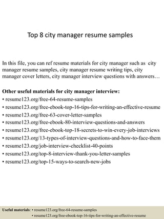 Top 8 city manager resume samples
In this file, you can ref resume materials for city manager such as city
manager resume samples, city manager resume writing tips, city
manager cover letters, city manager interview questions with answers…
Other useful materials for city manager interview:
• resume123.org/free-64-resume-samples
• resume123.org/free-ebook-top-16-tips-for-writing-an-effective-resume
• resume123.org/free-63-cover-letter-samples
• resume123.org/free-ebook-80-interview-questions-and-answers
• resume123.org/free-ebook-top-18-secrets-to-win-every-job-interviews
• resume123.org/13-types-of-interview-questions-and-how-to-face-them
• resume123.org/job-interview-checklist-40-points
• resume123.org/top-8-interview-thank-you-letter-samples
• resume123.org/top-15-ways-to-search-new-jobs
Useful materials: • resume123.org/free-64-resume-samples
• resume123.org/free-ebook-top-16-tips-for-writing-an-effective-resume
 