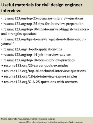 Useful materials for civil design engineer
interview:
• resume123.org/top-25-scenarios-interview-questions
• resume123.org/top-25-tips-for-interview-preparation
• resume123.org/top-10-tips-to-answer-biggest-weakness-
and-strengths-questions
• resume123.org/tips-to-answer-question-tell-me-about-
yourself
• resume123.org/16-job-application-tips
• resume123.org/top-14-job-interview-advices
• resume123.org/top-18-best-interview-practices
• resume123.org/25-career-goals-examples
• resume123.org/top-36-technical-interview-questions
• resume123.org/18-job-interview-exam-samples
• resume123.org/Q-A-25-questions-with-answers
Useful materials: • resume123.org/free-64-resume-samples
• resume123.org/free-ebook-top-16-tips-for-writing-an-effective-resume
 