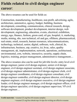 Fields related to civil design engineer
career:
The above resumes can be used for fields as:
Construction, manufacturing, healthcare, non profit, advertising, agile,
architecture, automotive, agency, budget, building, business
development, consulting, communication, clinical research, design,
software development, product development, interior design, web
development, engineering, education, events, electrical, exhibition,
energy, ngo, finance, fashion, green card, oil gas, hospital, it, marketing,
media, mining, nhs, non technical, oil and gas, offshore, pharmaceutical,
real estate, retail, research, human resources, telecommunications,
technology, technical, senior, digital, software, web, clinical, hr,
infrastructure, business, erp, creative, ict, hvac, sales, quality
management, uk, implementation, network, operations, architectural,
environmental, crm, website, interactive, security, supply chain,
logistics, training, project management, administrative management…
The above resumes also can be used for job title levels: entry level civil
design engineer, junior civil design engineer, senior civil design
engineer, civil design engineer assistant, civil design engineer associate,
civil design engineer administrator, civil design engineer clerk, civil
design engineer coordinator, civil design engineer consultant, civil
design engineer controller, civil design engineer director, civil design
engineer engineer, civil design engineer executive, civil design engineer
leader, civil design engineer manager, civil design engineer officer, civil
design engineer specialist, civil design engineer supervisor, VP civil
design engineer…
Useful materials: • resume123.org/free-64-resume-samples
• resume123.org/free-ebook-top-16-tips-for-writing-an-effective-resume
 
