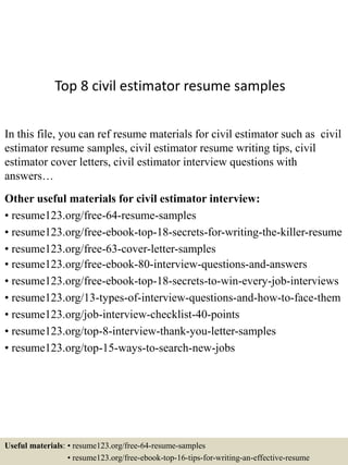 Top 8 civil estimator resume samples
In this file, you can ref resume materials for civil estimator such as civil
estimator resume samples, civil estimator resume writing tips, civil
estimator cover letters, civil estimator interview questions with
answers…
Other useful materials for civil estimator interview:
• resume123.org/free-64-resume-samples
• resume123.org/free-ebook-top-18-secrets-for-writing-the-killer-resume
• resume123.org/free-63-cover-letter-samples
• resume123.org/free-ebook-80-interview-questions-and-answers
• resume123.org/free-ebook-top-18-secrets-to-win-every-job-interviews
• resume123.org/13-types-of-interview-questions-and-how-to-face-them
• resume123.org/job-interview-checklist-40-points
• resume123.org/top-8-interview-thank-you-letter-samples
• resume123.org/top-15-ways-to-search-new-jobs
Useful materials: • resume123.org/free-64-resume-samples
• resume123.org/free-ebook-top-16-tips-for-writing-an-effective-resume
 