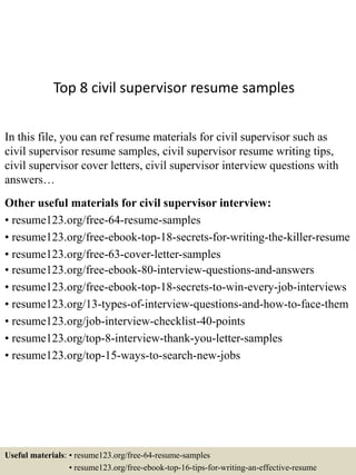 Top 8 civil supervisor resume samples
In this file, you can ref resume materials for civil supervisor such as
civil supervisor resume samples, civil supervisor resume writing tips,
civil supervisor cover letters, civil supervisor interview questions with
answers…
Other useful materials for civil supervisor interview:
• resume123.org/free-64-resume-samples
• resume123.org/free-ebook-top-18-secrets-for-writing-the-killer-resume
• resume123.org/free-63-cover-letter-samples
• resume123.org/free-ebook-80-interview-questions-and-answers
• resume123.org/free-ebook-top-18-secrets-to-win-every-job-interviews
• resume123.org/13-types-of-interview-questions-and-how-to-face-them
• resume123.org/job-interview-checklist-40-points
• resume123.org/top-8-interview-thank-you-letter-samples
• resume123.org/top-15-ways-to-search-new-jobs
Useful materials: • resume123.org/free-64-resume-samples
• resume123.org/free-ebook-top-16-tips-for-writing-an-effective-resume
 