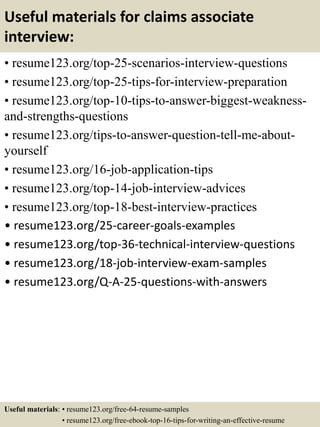 Useful materials for claims associate
interview:
• resume123.org/top-25-scenarios-interview-questions
• resume123.org/top-25-tips-for-interview-preparation
• resume123.org/top-10-tips-to-answer-biggest-weakness-
and-strengths-questions
• resume123.org/tips-to-answer-question-tell-me-about-
yourself
• resume123.org/16-job-application-tips
• resume123.org/top-14-job-interview-advices
• resume123.org/top-18-best-interview-practices
• resume123.org/25-career-goals-examples
• resume123.org/top-36-technical-interview-questions
• resume123.org/18-job-interview-exam-samples
• resume123.org/Q-A-25-questions-with-answers
Useful materials: • resume123.org/free-64-resume-samples
• resume123.org/free-ebook-top-16-tips-for-writing-an-effective-resume
 