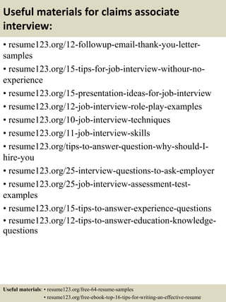Useful materials for claims associate
interview:
• resume123.org/12-followup-email-thank-you-letter-
samples
• resume123.org/15-tips-for-job-interview-withour-no-
experience
• resume123.org/15-presentation-ideas-for-job-interview
• resume123.org/12-job-interview-role-play-examples
• resume123.org/10-job-interview-techniques
• resume123.org/11-job-interview-skills
• resume123.org/tips-to-answer-question-why-should-I-
hire-you
• resume123.org/25-interview-questions-to-ask-employer
• resume123.org/25-job-interview-assessment-test-
examples
• resume123.org/15-tips-to-answer-experience-questions
• resume123.org/12-tips-to-answer-education-knowledge-
questions
Useful materials: • resume123.org/free-64-resume-samples
• resume123.org/free-ebook-top-16-tips-for-writing-an-effective-resume
 