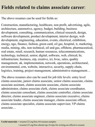 Fields related to claims associate career:
The above resumes can be used for fields as:
Construction, manufacturing, healthcare, non profit, advertising, agile,
architecture, automotive, agency, budget, building, business
development, consulting, communication, clinical research, design,
software development, product development, interior design, web
development, engineering, education, events, electrical, exhibition,
energy, ngo, finance, fashion, green card, oil gas, hospital, it, marketing,
media, mining, nhs, non technical, oil and gas, offshore, pharmaceutical,
real estate, retail, research, human resources, telecommunications,
technology, technical, senior, digital, software, web, clinical, hr,
infrastructure, business, erp, creative, ict, hvac, sales, quality
management, uk, implementation, network, operations, architectural,
environmental, crm, website, interactive, security, supply chain,
logistics, training, project management, administrative management…
The above resumes also can be used for job title levels: entry level
claims associate, junior claims associate, senior claims associate, claims
associate assistant, claims associate associate, claims associate
administrator, claims associate clerk, claims associate coordinator,
claims associate consultant, claims associate controller, claims associate
director, claims associate engineer, claims associate executive, claims
associate leader, claims associate manager, claims associate officer,
claims associate specialist, claims associate supervisor, VP claims
associate…
Useful materials: • resume123.org/free-64-resume-samples
• resume123.org/free-ebook-top-16-tips-for-writing-an-effective-resume
 
