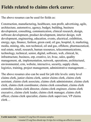Fields related to claims clerk career:
The above resumes can be used for fields as:
Construction, manufacturing, healthcare, non profit, advertising, agile,
architecture, automotive, agency, budget, building, business
development, consulting, communication, clinical research, design,
software development, product development, interior design, web
development, engineering, education, events, electrical, exhibition,
energy, ngo, finance, fashion, green card, oil gas, hospital, it, marketing,
media, mining, nhs, non technical, oil and gas, offshore, pharmaceutical,
real estate, retail, research, human resources, telecommunications,
technology, technical, senior, digital, software, web, clinical, hr,
infrastructure, business, erp, creative, ict, hvac, sales, quality
management, uk, implementation, network, operations, architectural,
environmental, crm, website, interactive, security, supply chain,
logistics, training, project management, administrative management…
The above resumes also can be used for job title levels: entry level
claims clerk, junior claims clerk, senior claims clerk, claims clerk
assistant, claims clerk associate, claims clerk administrator, claims clerk
clerk, claims clerk coordinator, claims clerk consultant, claims clerk
controller, claims clerk director, claims clerk engineer, claims clerk
executive, claims clerk leader, claims clerk manager, claims clerk
officer, claims clerk specialist, claims clerk supervisor, VP claims
clerk…
Useful materials: • resume123.org/free-64-resume-samples
• resume123.org/free-ebook-top-16-tips-for-writing-an-effective-resume
 