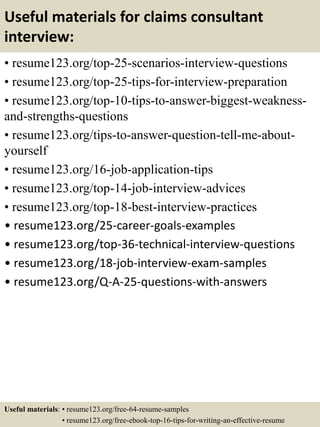 Useful materials for claims consultant
interview:
• resume123.org/top-25-scenarios-interview-questions
• resume123.org/top-25-tips-for-interview-preparation
• resume123.org/top-10-tips-to-answer-biggest-weakness-
and-strengths-questions
• resume123.org/tips-to-answer-question-tell-me-about-
yourself
• resume123.org/16-job-application-tips
• resume123.org/top-14-job-interview-advices
• resume123.org/top-18-best-interview-practices
• resume123.org/25-career-goals-examples
• resume123.org/top-36-technical-interview-questions
• resume123.org/18-job-interview-exam-samples
• resume123.org/Q-A-25-questions-with-answers
Useful materials: • resume123.org/free-64-resume-samples
• resume123.org/free-ebook-top-16-tips-for-writing-an-effective-resume
 