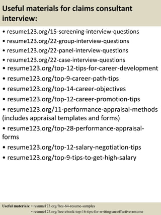 Useful materials for claims consultant
interview:
• resume123.org/15-screening-interview-questions
• resume123.org/22-group-interview-questions
• resume123.org/22-panel-interview-questions
• resume123.org/22-case-interview-questions
• resume123.org/top-12-tips-for-career-development
• resume123.org/top-9-career-path-tips
• resume123.org/top-14-career-objectives
• resume123.org/top-12-career-promotion-tips
• resume123.org/11-performance-appraisal-methods
(includes appraisal templates and forms)
• resume123.org/top-28-performance-appraisal-
forms
• resume123.org/top-12-salary-negotiation-tips
• resume123.org/top-9-tips-to-get-high-salary
Useful materials: • resume123.org/free-64-resume-samples
• resume123.org/free-ebook-top-16-tips-for-writing-an-effective-resume
 
