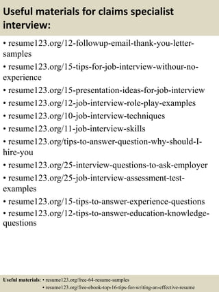 Useful materials for claims specialist
interview:
• resume123.org/12-followup-email-thank-you-letter-
samples
• resume123.org/15-tips-for-job-interview-withour-no-
experience
• resume123.org/15-presentation-ideas-for-job-interview
• resume123.org/12-job-interview-role-play-examples
• resume123.org/10-job-interview-techniques
• resume123.org/11-job-interview-skills
• resume123.org/tips-to-answer-question-why-should-I-
hire-you
• resume123.org/25-interview-questions-to-ask-employer
• resume123.org/25-job-interview-assessment-test-
examples
• resume123.org/15-tips-to-answer-experience-questions
• resume123.org/12-tips-to-answer-education-knowledge-
questions
Useful materials: • resume123.org/free-64-resume-samples
• resume123.org/free-ebook-top-16-tips-for-writing-an-effective-resume
 